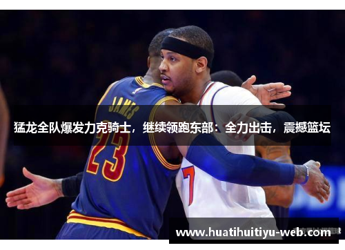 猛龙全队爆发力克骑士，继续领跑东部：全力出击，震撼篮坛