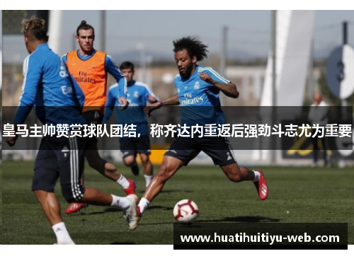 皇马主帅赞赏球队团结，称齐达内重返后强劲斗志尤为重要