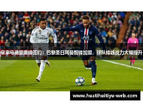 皇家马德里重磅签约：巴黎圣日耳曼前锋加盟，球队锋线战力大幅提升